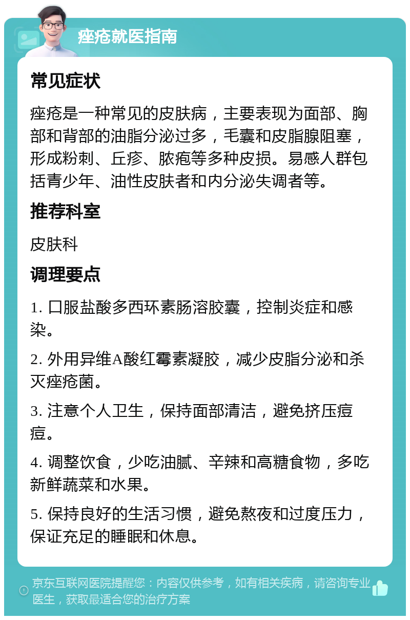 痤疮就医指南 常见症状 痤疮是一种常见的皮肤病，主要表现为面部、胸部和背部的油脂分泌过多，毛囊和皮脂腺阻塞，形成粉刺、丘疹、脓疱等多种皮损。易感人群包括青少年、油性皮肤者和内分泌失调者等。 推荐科室 皮肤科 调理要点 1. 口服盐酸多西环素肠溶胶囊，控制炎症和感染。 2. 外用异维A酸红霉素凝胶，减少皮脂分泌和杀灭痤疮菌。 3. 注意个人卫生，保持面部清洁，避免挤压痘痘。 4. 调整饮食，少吃油腻、辛辣和高糖食物，多吃新鲜蔬菜和水果。 5. 保持良好的生活习惯，避免熬夜和过度压力，保证充足的睡眠和休息。