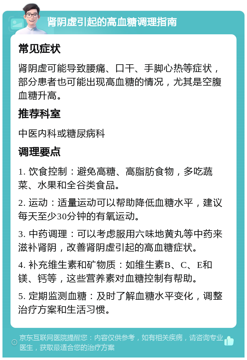 肾阴虚引起的高血糖调理指南 常见症状 肾阴虚可能导致腰痛、口干、手脚心热等症状，部分患者也可能出现高血糖的情况，尤其是空腹血糖升高。 推荐科室 中医内科或糖尿病科 调理要点 1. 饮食控制：避免高糖、高脂肪食物，多吃蔬菜、水果和全谷类食品。 2. 运动：适量运动可以帮助降低血糖水平，建议每天至少30分钟的有氧运动。 3. 中药调理：可以考虑服用六味地黄丸等中药来滋补肾阴，改善肾阴虚引起的高血糖症状。 4. 补充维生素和矿物质：如维生素B、C、E和镁、钙等，这些营养素对血糖控制有帮助。 5. 定期监测血糖：及时了解血糖水平变化，调整治疗方案和生活习惯。