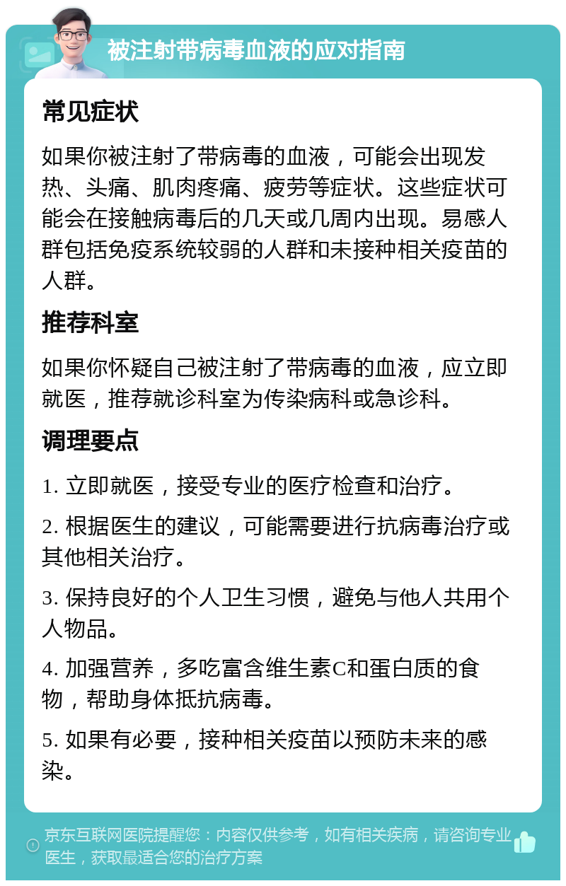 被注射带病毒血液的应对指南 常见症状 如果你被注射了带病毒的血液，可能会出现发热、头痛、肌肉疼痛、疲劳等症状。这些症状可能会在接触病毒后的几天或几周内出现。易感人群包括免疫系统较弱的人群和未接种相关疫苗的人群。 推荐科室 如果你怀疑自己被注射了带病毒的血液，应立即就医，推荐就诊科室为传染病科或急诊科。 调理要点 1. 立即就医，接受专业的医疗检查和治疗。 2. 根据医生的建议，可能需要进行抗病毒治疗或其他相关治疗。 3. 保持良好的个人卫生习惯，避免与他人共用个人物品。 4. 加强营养，多吃富含维生素C和蛋白质的食物，帮助身体抵抗病毒。 5. 如果有必要，接种相关疫苗以预防未来的感染。