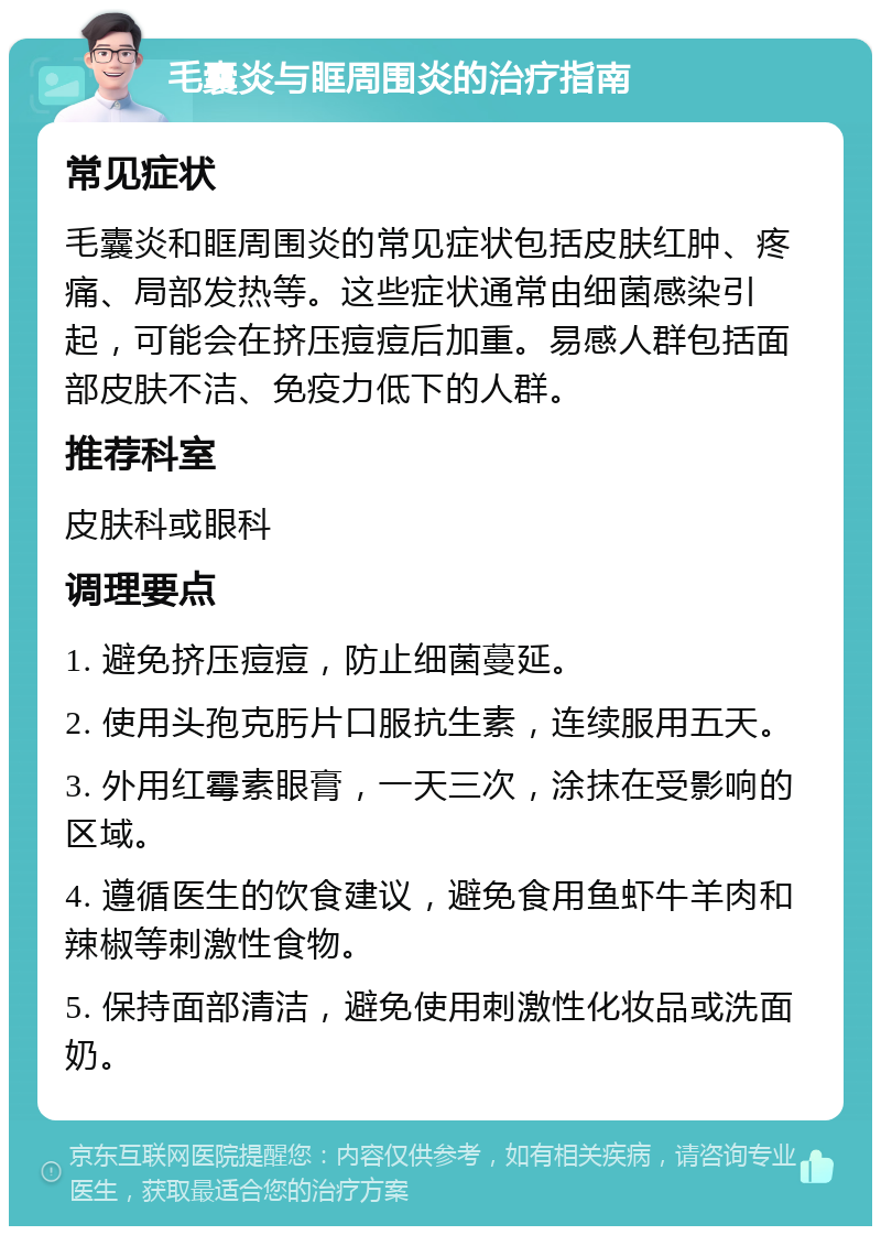 毛囊炎与眶周围炎的治疗指南 常见症状 毛囊炎和眶周围炎的常见症状包括皮肤红肿、疼痛、局部发热等。这些症状通常由细菌感染引起，可能会在挤压痘痘后加重。易感人群包括面部皮肤不洁、免疫力低下的人群。 推荐科室 皮肤科或眼科 调理要点 1. 避免挤压痘痘，防止细菌蔓延。 2. 使用头孢克肟片口服抗生素，连续服用五天。 3. 外用红霉素眼膏，一天三次，涂抹在受影响的区域。 4. 遵循医生的饮食建议，避免食用鱼虾牛羊肉和辣椒等刺激性食物。 5. 保持面部清洁，避免使用刺激性化妆品或洗面奶。