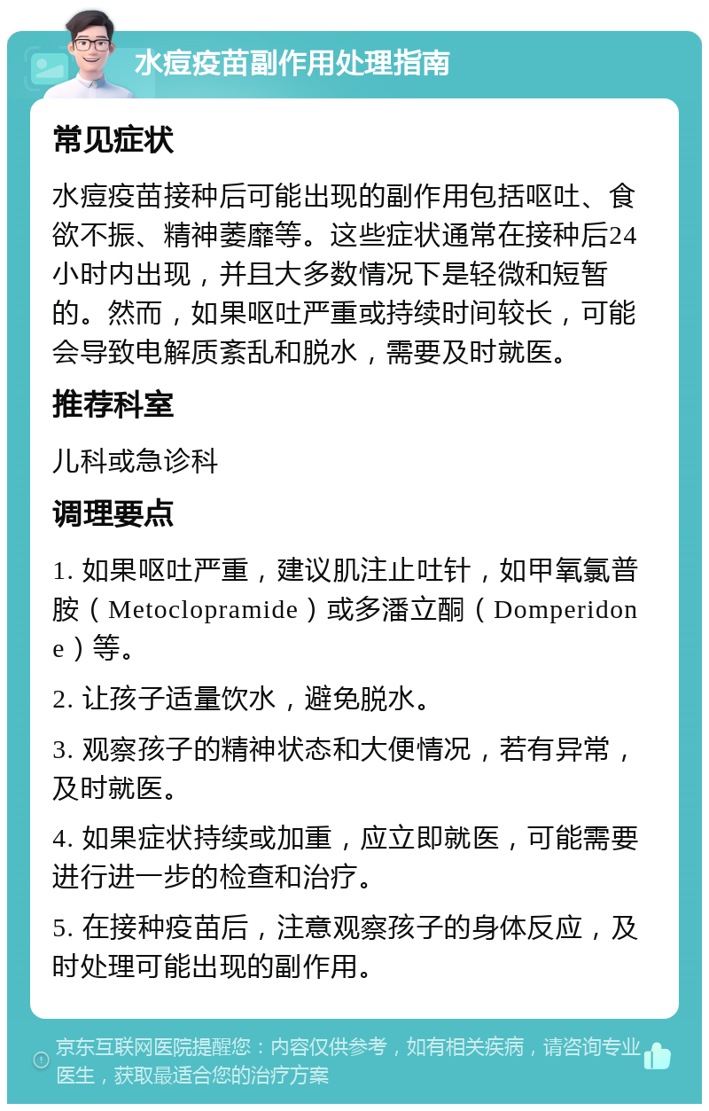 水痘疫苗副作用处理指南 常见症状 水痘疫苗接种后可能出现的副作用包括呕吐、食欲不振、精神萎靡等。这些症状通常在接种后24小时内出现，并且大多数情况下是轻微和短暂的。然而，如果呕吐严重或持续时间较长，可能会导致电解质紊乱和脱水，需要及时就医。 推荐科室 儿科或急诊科 调理要点 1. 如果呕吐严重，建议肌注止吐针，如甲氧氯普胺（Metoclopramide）或多潘立酮（Domperidone）等。 2. 让孩子适量饮水，避免脱水。 3. 观察孩子的精神状态和大便情况，若有异常，及时就医。 4. 如果症状持续或加重，应立即就医，可能需要进行进一步的检查和治疗。 5. 在接种疫苗后，注意观察孩子的身体反应，及时处理可能出现的副作用。