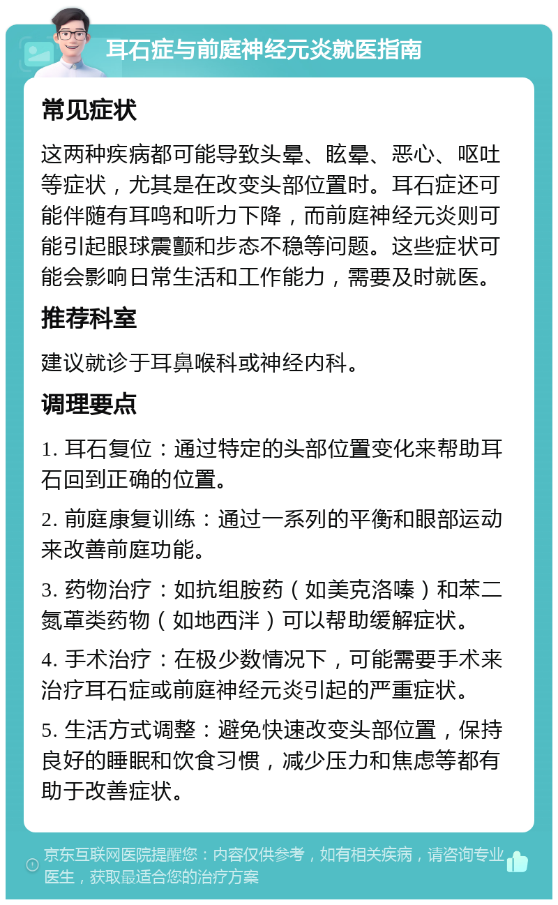 耳石症与前庭神经元炎就医指南 常见症状 这两种疾病都可能导致头晕、眩晕、恶心、呕吐等症状，尤其是在改变头部位置时。耳石症还可能伴随有耳鸣和听力下降，而前庭神经元炎则可能引起眼球震颤和步态不稳等问题。这些症状可能会影响日常生活和工作能力，需要及时就医。 推荐科室 建议就诊于耳鼻喉科或神经内科。 调理要点 1. 耳石复位：通过特定的头部位置变化来帮助耳石回到正确的位置。 2. 前庭康复训练：通过一系列的平衡和眼部运动来改善前庭功能。 3. 药物治疗：如抗组胺药（如美克洛嗪）和苯二氮䓬类药物（如地西泮）可以帮助缓解症状。 4. 手术治疗：在极少数情况下，可能需要手术来治疗耳石症或前庭神经元炎引起的严重症状。 5. 生活方式调整：避免快速改变头部位置，保持良好的睡眠和饮食习惯，减少压力和焦虑等都有助于改善症状。