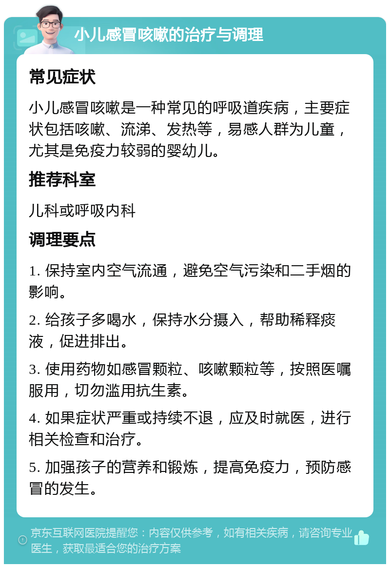 小儿感冒咳嗽的治疗与调理 常见症状 小儿感冒咳嗽是一种常见的呼吸道疾病，主要症状包括咳嗽、流涕、发热等，易感人群为儿童，尤其是免疫力较弱的婴幼儿。 推荐科室 儿科或呼吸内科 调理要点 1. 保持室内空气流通，避免空气污染和二手烟的影响。 2. 给孩子多喝水，保持水分摄入，帮助稀释痰液，促进排出。 3. 使用药物如感冒颗粒、咳嗽颗粒等，按照医嘱服用，切勿滥用抗生素。 4. 如果症状严重或持续不退，应及时就医，进行相关检查和治疗。 5. 加强孩子的营养和锻炼，提高免疫力，预防感冒的发生。