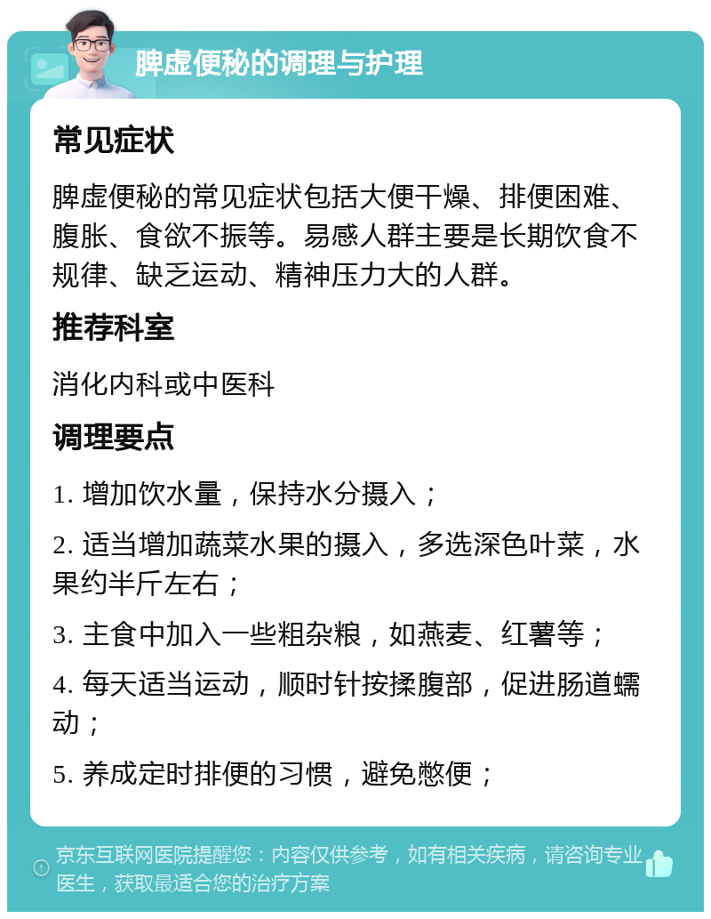 脾虚便秘的调理与护理 常见症状 脾虚便秘的常见症状包括大便干燥、排便困难、腹胀、食欲不振等。易感人群主要是长期饮食不规律、缺乏运动、精神压力大的人群。 推荐科室 消化内科或中医科 调理要点 1. 增加饮水量，保持水分摄入； 2. 适当增加蔬菜水果的摄入，多选深色叶菜，水果约半斤左右； 3. 主食中加入一些粗杂粮，如燕麦、红薯等； 4. 每天适当运动，顺时针按揉腹部，促进肠道蠕动； 5. 养成定时排便的习惯，避免憋便；