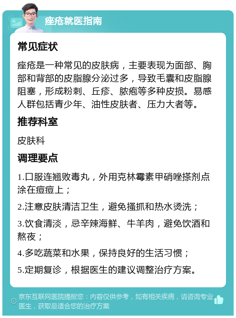 痤疮就医指南 常见症状 痤疮是一种常见的皮肤病，主要表现为面部、胸部和背部的皮脂腺分泌过多，导致毛囊和皮脂腺阻塞，形成粉刺、丘疹、脓疱等多种皮损。易感人群包括青少年、油性皮肤者、压力大者等。 推荐科室 皮肤科 调理要点 1.口服连翘败毒丸，外用克林霉素甲硝唑搽剂点涂在痘痘上； 2.注意皮肤清洁卫生，避免搔抓和热水烫洗； 3.饮食清淡，忌辛辣海鲜、牛羊肉，避免饮酒和熬夜； 4.多吃蔬菜和水果，保持良好的生活习惯； 5.定期复诊，根据医生的建议调整治疗方案。