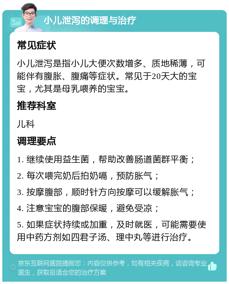 小儿泄泻的调理与治疗 常见症状 小儿泄泻是指小儿大便次数增多、质地稀薄，可能伴有腹胀、腹痛等症状。常见于20天大的宝宝，尤其是母乳喂养的宝宝。 推荐科室 儿科 调理要点 1. 继续使用益生菌，帮助改善肠道菌群平衡； 2. 每次喂完奶后拍奶嗝，预防胀气； 3. 按摩腹部，顺时针方向按摩可以缓解胀气； 4. 注意宝宝的腹部保暖，避免受凉； 5. 如果症状持续或加重，及时就医，可能需要使用中药方剂如四君子汤、理中丸等进行治疗。