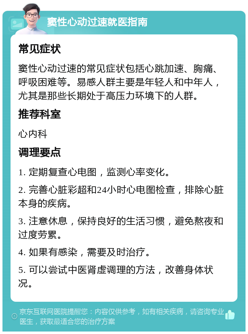 窦性心动过速就医指南 常见症状 窦性心动过速的常见症状包括心跳加速、胸痛、呼吸困难等。易感人群主要是年轻人和中年人，尤其是那些长期处于高压力环境下的人群。 推荐科室 心内科 调理要点 1. 定期复查心电图，监测心率变化。 2. 完善心脏彩超和24小时心电图检查，排除心脏本身的疾病。 3. 注意休息，保持良好的生活习惯，避免熬夜和过度劳累。 4. 如果有感染，需要及时治疗。 5. 可以尝试中医肾虚调理的方法，改善身体状况。