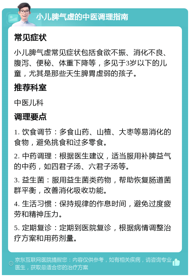 小儿脾气虚的中医调理指南 常见症状 小儿脾气虚常见症状包括食欲不振、消化不良、腹泻、便秘、体重下降等，多见于3岁以下的儿童，尤其是那些天生脾胃虚弱的孩子。 推荐科室 中医儿科 调理要点 1. 饮食调节：多食山药、山楂、大枣等易消化的食物，避免挑食和过多零食。 2. 中药调理：根据医生建议，适当服用补脾益气的中药，如四君子汤、六君子汤等。 3. 益生菌：服用益生菌类药物，帮助恢复肠道菌群平衡，改善消化吸收功能。 4. 生活习惯：保持规律的作息时间，避免过度疲劳和精神压力。 5. 定期复诊：定期到医院复诊，根据病情调整治疗方案和用药剂量。