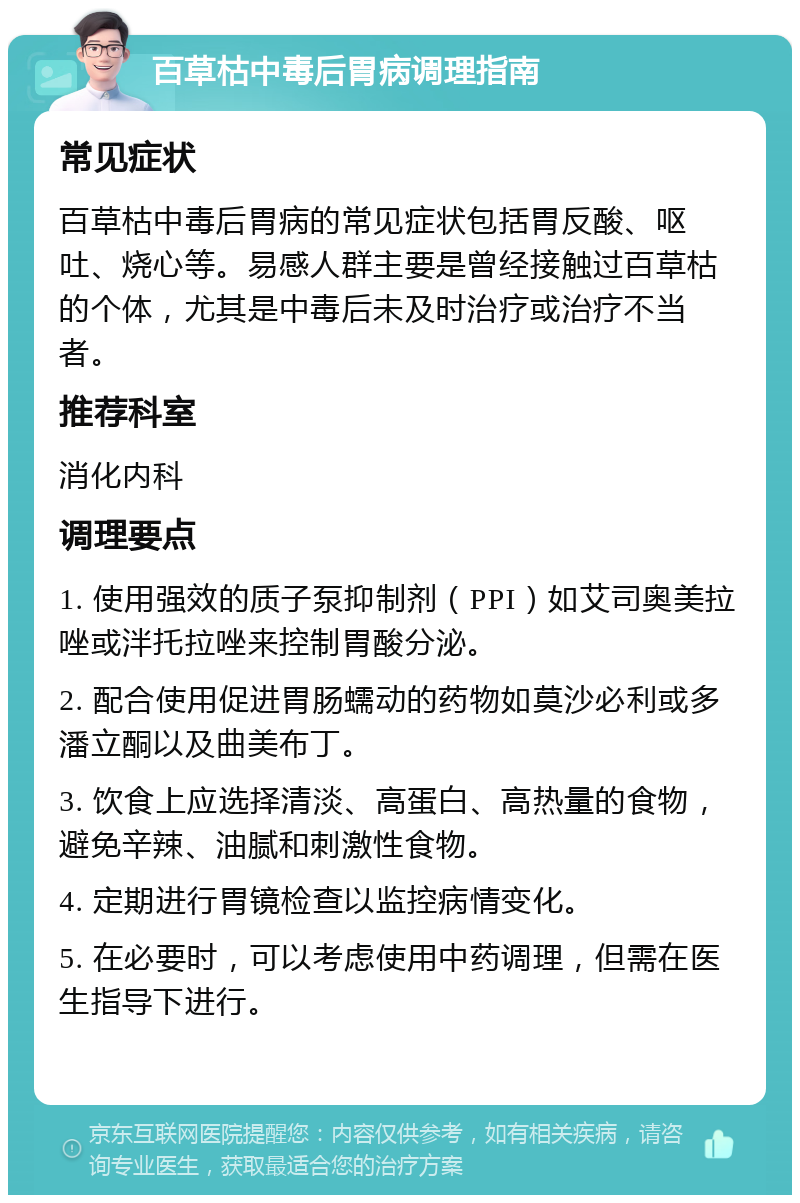 百草枯中毒后胃病调理指南 常见症状 百草枯中毒后胃病的常见症状包括胃反酸、呕吐、烧心等。易感人群主要是曾经接触过百草枯的个体，尤其是中毒后未及时治疗或治疗不当者。 推荐科室 消化内科 调理要点 1. 使用强效的质子泵抑制剂（PPI）如艾司奥美拉唑或泮托拉唑来控制胃酸分泌。 2. 配合使用促进胃肠蠕动的药物如莫沙必利或多潘立酮以及曲美布丁。 3. 饮食上应选择清淡、高蛋白、高热量的食物，避免辛辣、油腻和刺激性食物。 4. 定期进行胃镜检查以监控病情变化。 5. 在必要时，可以考虑使用中药调理，但需在医生指导下进行。