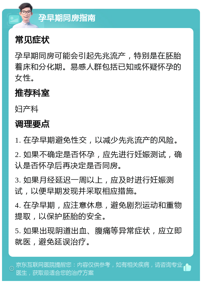 孕早期同房指南 常见症状 孕早期同房可能会引起先兆流产，特别是在胚胎着床和分化期。易感人群包括已知或怀疑怀孕的女性。 推荐科室 妇产科 调理要点 1. 在孕早期避免性交，以减少先兆流产的风险。 2. 如果不确定是否怀孕，应先进行妊娠测试，确认是否怀孕后再决定是否同房。 3. 如果月经延迟一周以上，应及时进行妊娠测试，以便早期发现并采取相应措施。 4. 在孕早期，应注意休息，避免剧烈运动和重物提取，以保护胚胎的安全。 5. 如果出现阴道出血、腹痛等异常症状，应立即就医，避免延误治疗。