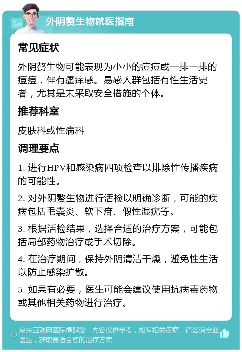 外阴赘生物就医指南 常见症状 外阴赘生物可能表现为小小的痘痘或一排一排的痘痘，伴有瘙痒感。易感人群包括有性生活史者，尤其是未采取安全措施的个体。 推荐科室 皮肤科或性病科 调理要点 1. 进行HPV和感染病四项检查以排除性传播疾病的可能性。 2. 对外阴赘生物进行活检以明确诊断，可能的疾病包括毛囊炎、软下疳、假性湿疣等。 3. 根据活检结果，选择合适的治疗方案，可能包括局部药物治疗或手术切除。 4. 在治疗期间，保持外阴清洁干燥，避免性生活以防止感染扩散。 5. 如果有必要，医生可能会建议使用抗病毒药物或其他相关药物进行治疗。