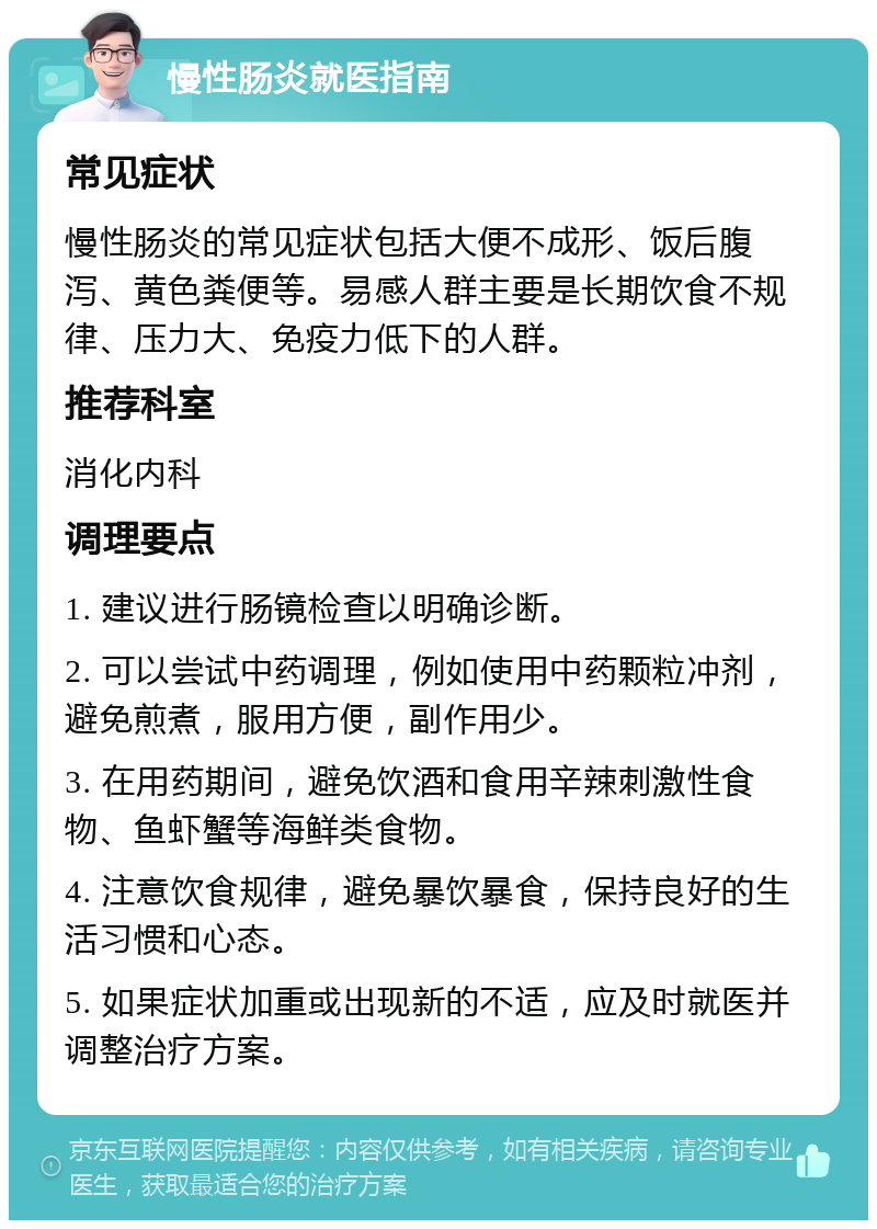 慢性肠炎就医指南 常见症状 慢性肠炎的常见症状包括大便不成形、饭后腹泻、黄色粪便等。易感人群主要是长期饮食不规律、压力大、免疫力低下的人群。 推荐科室 消化内科 调理要点 1. 建议进行肠镜检查以明确诊断。 2. 可以尝试中药调理，例如使用中药颗粒冲剂，避免煎煮，服用方便，副作用少。 3. 在用药期间，避免饮酒和食用辛辣刺激性食物、鱼虾蟹等海鲜类食物。 4. 注意饮食规律，避免暴饮暴食，保持良好的生活习惯和心态。 5. 如果症状加重或出现新的不适，应及时就医并调整治疗方案。