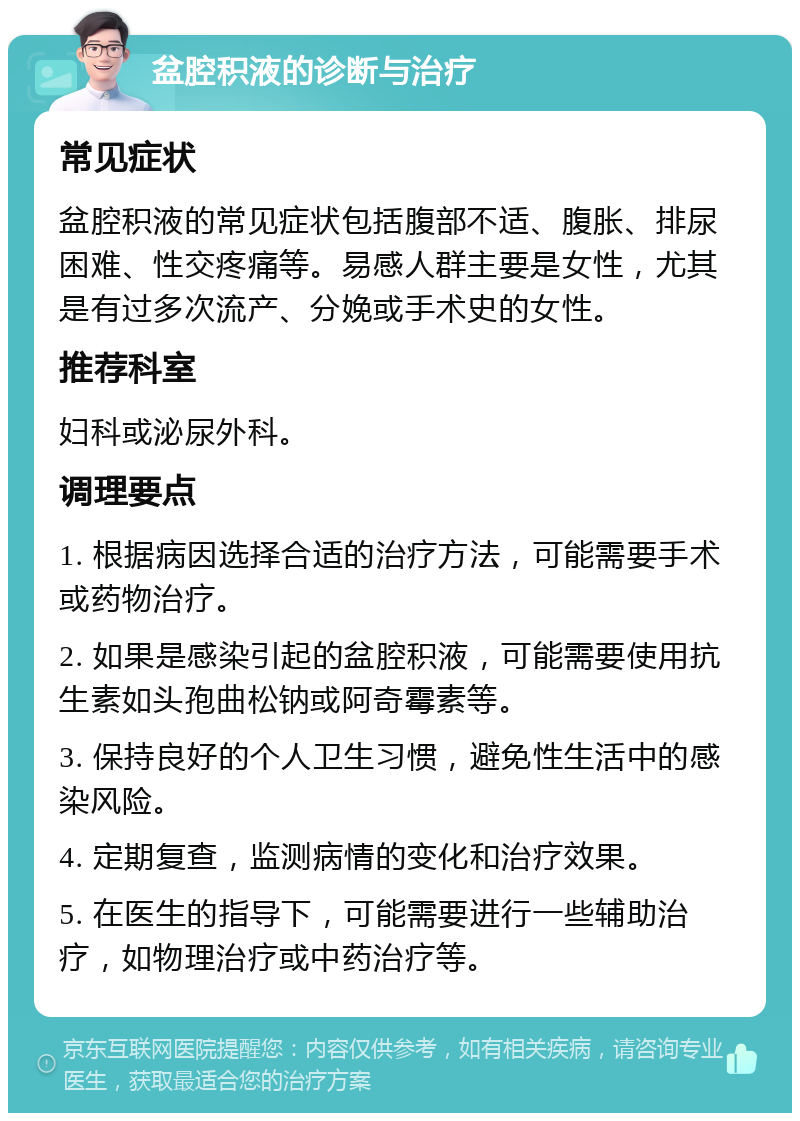 盆腔积液的诊断与治疗 常见症状 盆腔积液的常见症状包括腹部不适、腹胀、排尿困难、性交疼痛等。易感人群主要是女性，尤其是有过多次流产、分娩或手术史的女性。 推荐科室 妇科或泌尿外科。 调理要点 1. 根据病因选择合适的治疗方法，可能需要手术或药物治疗。 2. 如果是感染引起的盆腔积液，可能需要使用抗生素如头孢曲松钠或阿奇霉素等。 3. 保持良好的个人卫生习惯，避免性生活中的感染风险。 4. 定期复查，监测病情的变化和治疗效果。 5. 在医生的指导下，可能需要进行一些辅助治疗，如物理治疗或中药治疗等。