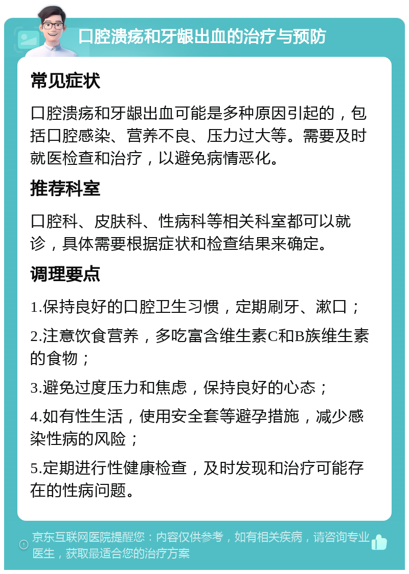 口腔溃疡和牙龈出血的治疗与预防 常见症状 口腔溃疡和牙龈出血可能是多种原因引起的，包括口腔感染、营养不良、压力过大等。需要及时就医检查和治疗，以避免病情恶化。 推荐科室 口腔科、皮肤科、性病科等相关科室都可以就诊，具体需要根据症状和检查结果来确定。 调理要点 1.保持良好的口腔卫生习惯，定期刷牙、漱口； 2.注意饮食营养，多吃富含维生素C和B族维生素的食物； 3.避免过度压力和焦虑，保持良好的心态； 4.如有性生活，使用安全套等避孕措施，减少感染性病的风险； 5.定期进行性健康检查，及时发现和治疗可能存在的性病问题。