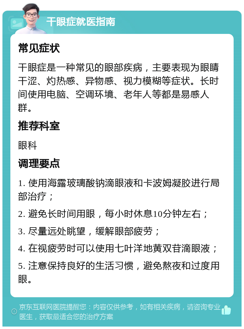 干眼症就医指南 常见症状 干眼症是一种常见的眼部疾病，主要表现为眼睛干涩、灼热感、异物感、视力模糊等症状。长时间使用电脑、空调环境、老年人等都是易感人群。 推荐科室 眼科 调理要点 1. 使用海露玻璃酸钠滴眼液和卡波姆凝胶进行局部治疗； 2. 避免长时间用眼，每小时休息10分钟左右； 3. 尽量远处眺望，缓解眼部疲劳； 4. 在视疲劳时可以使用七叶洋地黄双苷滴眼液； 5. 注意保持良好的生活习惯，避免熬夜和过度用眼。