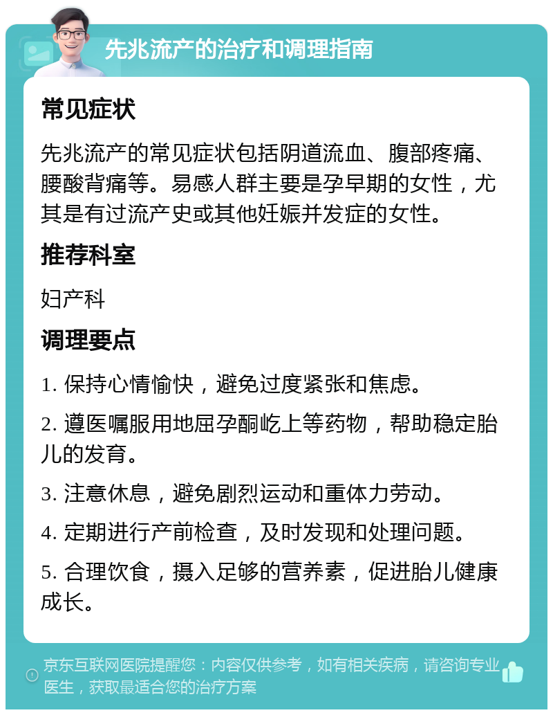 先兆流产的治疗和调理指南 常见症状 先兆流产的常见症状包括阴道流血、腹部疼痛、腰酸背痛等。易感人群主要是孕早期的女性，尤其是有过流产史或其他妊娠并发症的女性。 推荐科室 妇产科 调理要点 1. 保持心情愉快，避免过度紧张和焦虑。 2. 遵医嘱服用地屈孕酮屹上等药物，帮助稳定胎儿的发育。 3. 注意休息，避免剧烈运动和重体力劳动。 4. 定期进行产前检查，及时发现和处理问题。 5. 合理饮食，摄入足够的营养素，促进胎儿健康成长。