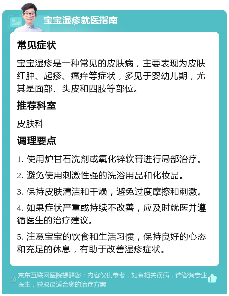 宝宝湿疹就医指南 常见症状 宝宝湿疹是一种常见的皮肤病，主要表现为皮肤红肿、起疹、瘙痒等症状，多见于婴幼儿期，尤其是面部、头皮和四肢等部位。 推荐科室 皮肤科 调理要点 1. 使用炉甘石洗剂或氧化锌软膏进行局部治疗。 2. 避免使用刺激性强的洗浴用品和化妆品。 3. 保持皮肤清洁和干燥，避免过度摩擦和刺激。 4. 如果症状严重或持续不改善，应及时就医并遵循医生的治疗建议。 5. 注意宝宝的饮食和生活习惯，保持良好的心态和充足的休息，有助于改善湿疹症状。