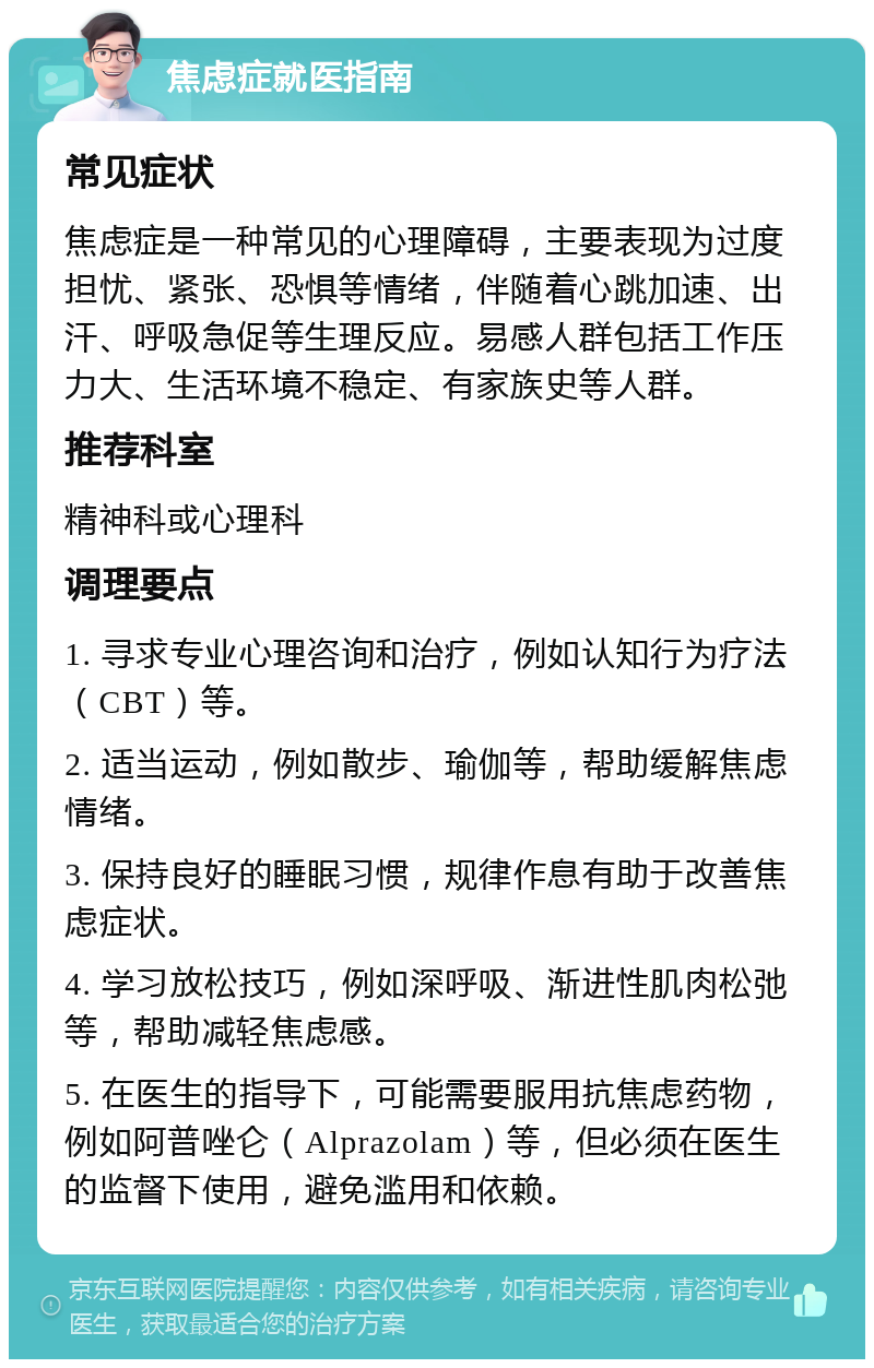 焦虑症就医指南 常见症状 焦虑症是一种常见的心理障碍，主要表现为过度担忧、紧张、恐惧等情绪，伴随着心跳加速、出汗、呼吸急促等生理反应。易感人群包括工作压力大、生活环境不稳定、有家族史等人群。 推荐科室 精神科或心理科 调理要点 1. 寻求专业心理咨询和治疗，例如认知行为疗法（CBT）等。 2. 适当运动，例如散步、瑜伽等，帮助缓解焦虑情绪。 3. 保持良好的睡眠习惯，规律作息有助于改善焦虑症状。 4. 学习放松技巧，例如深呼吸、渐进性肌肉松弛等，帮助减轻焦虑感。 5. 在医生的指导下，可能需要服用抗焦虑药物，例如阿普唑仑（Alprazolam）等，但必须在医生的监督下使用，避免滥用和依赖。