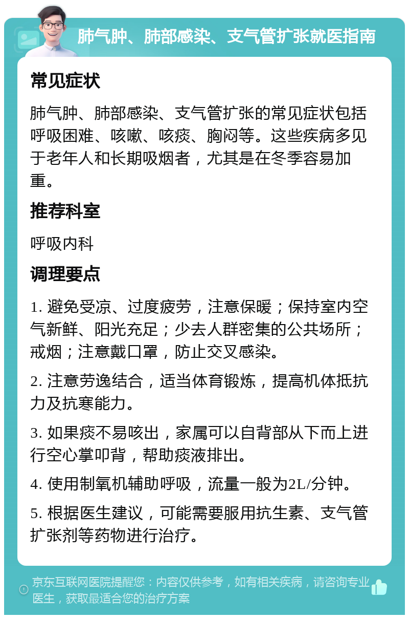 肺气肿、肺部感染、支气管扩张就医指南 常见症状 肺气肿、肺部感染、支气管扩张的常见症状包括呼吸困难、咳嗽、咳痰、胸闷等。这些疾病多见于老年人和长期吸烟者，尤其是在冬季容易加重。 推荐科室 呼吸内科 调理要点 1. 避免受凉、过度疲劳，注意保暖；保持室内空气新鲜、阳光充足；少去人群密集的公共场所；戒烟；注意戴口罩，防止交叉感染。 2. 注意劳逸结合，适当体育锻炼，提高机体抵抗力及抗寒能力。 3. 如果痰不易咳出，家属可以自背部从下而上进行空心掌叩背，帮助痰液排出。 4. 使用制氧机辅助呼吸，流量一般为2L/分钟。 5. 根据医生建议，可能需要服用抗生素、支气管扩张剂等药物进行治疗。