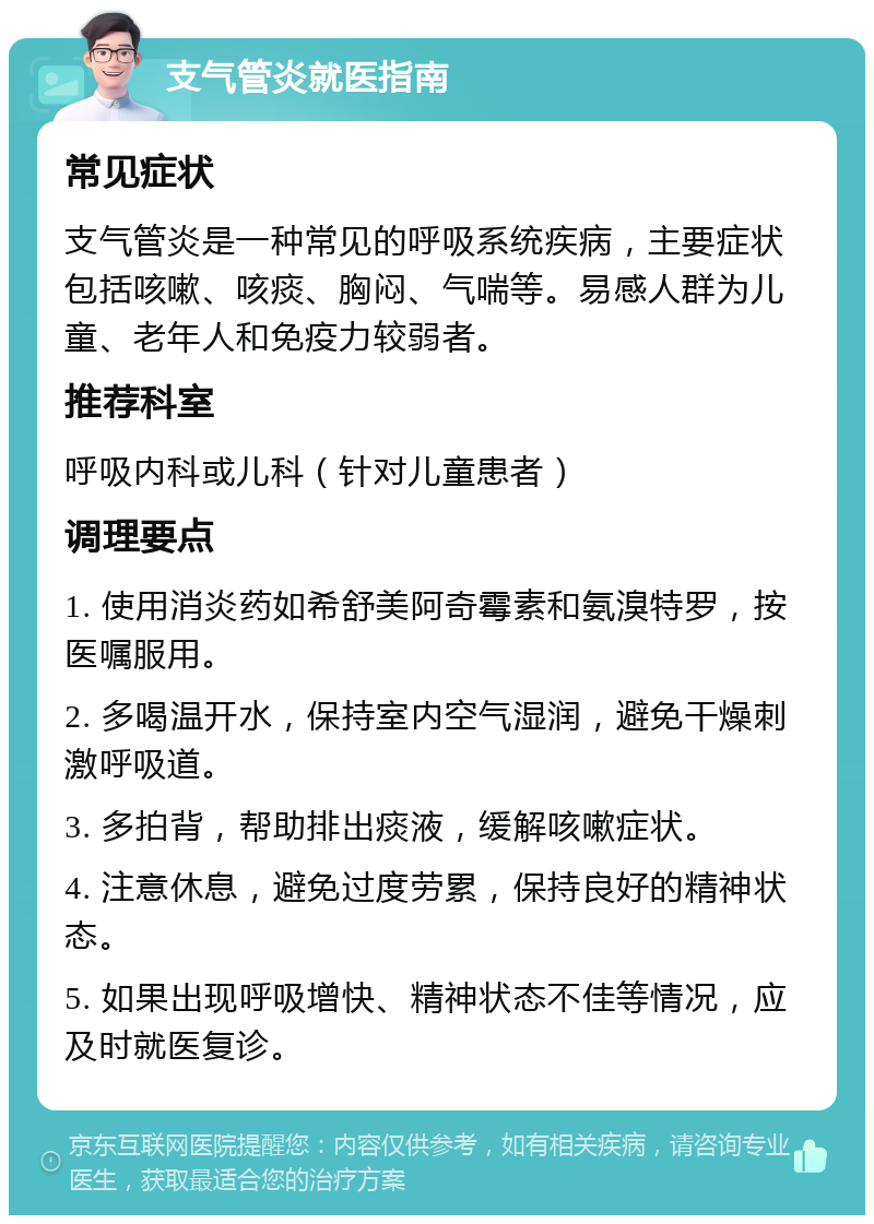 支气管炎就医指南 常见症状 支气管炎是一种常见的呼吸系统疾病，主要症状包括咳嗽、咳痰、胸闷、气喘等。易感人群为儿童、老年人和免疫力较弱者。 推荐科室 呼吸内科或儿科（针对儿童患者） 调理要点 1. 使用消炎药如希舒美阿奇霉素和氨溴特罗，按医嘱服用。 2. 多喝温开水，保持室内空气湿润，避免干燥刺激呼吸道。 3. 多拍背，帮助排出痰液，缓解咳嗽症状。 4. 注意休息，避免过度劳累，保持良好的精神状态。 5. 如果出现呼吸增快、精神状态不佳等情况，应及时就医复诊。