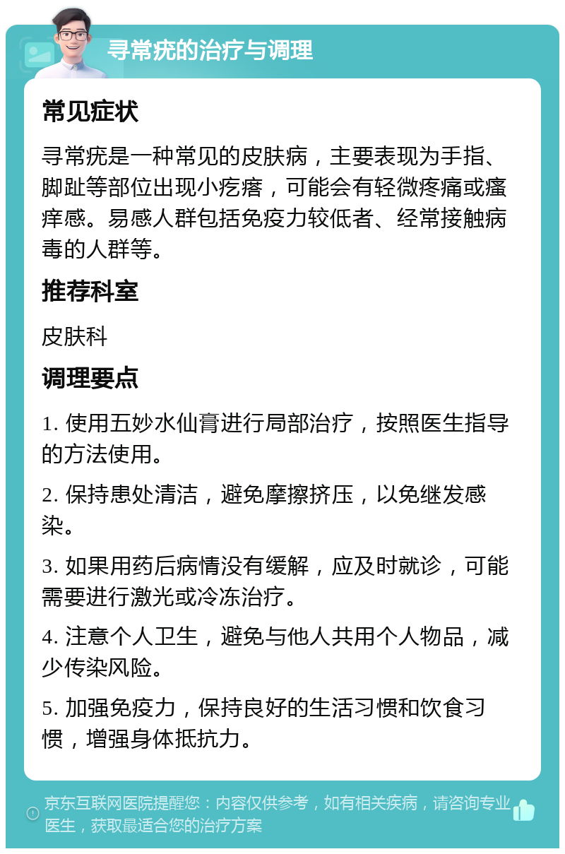 寻常疣的治疗与调理 常见症状 寻常疣是一种常见的皮肤病，主要表现为手指、脚趾等部位出现小疙瘩，可能会有轻微疼痛或瘙痒感。易感人群包括免疫力较低者、经常接触病毒的人群等。 推荐科室 皮肤科 调理要点 1. 使用五妙水仙膏进行局部治疗，按照医生指导的方法使用。 2. 保持患处清洁，避免摩擦挤压，以免继发感染。 3. 如果用药后病情没有缓解，应及时就诊，可能需要进行激光或冷冻治疗。 4. 注意个人卫生，避免与他人共用个人物品，减少传染风险。 5. 加强免疫力，保持良好的生活习惯和饮食习惯，增强身体抵抗力。