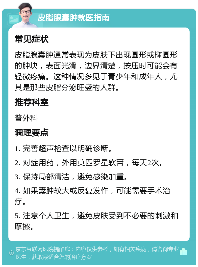 皮脂腺囊肿就医指南 常见症状 皮脂腺囊肿通常表现为皮肤下出现圆形或椭圆形的肿块，表面光滑，边界清楚，按压时可能会有轻微疼痛。这种情况多见于青少年和成年人，尤其是那些皮脂分泌旺盛的人群。 推荐科室 普外科 调理要点 1. 完善超声检查以明确诊断。 2. 对症用药，外用莫匹罗星软膏，每天2次。 3. 保持局部清洁，避免感染加重。 4. 如果囊肿较大或反复发作，可能需要手术治疗。 5. 注意个人卫生，避免皮肤受到不必要的刺激和摩擦。