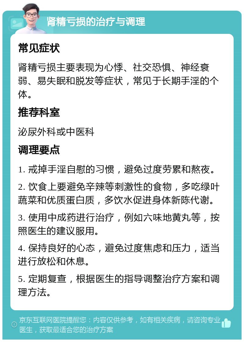 肾精亏损的治疗与调理 常见症状 肾精亏损主要表现为心悸、社交恐惧、神经衰弱、易失眠和脱发等症状，常见于长期手淫的个体。 推荐科室 泌尿外科或中医科 调理要点 1. 戒掉手淫自慰的习惯，避免过度劳累和熬夜。 2. 饮食上要避免辛辣等刺激性的食物，多吃绿叶蔬菜和优质蛋白质，多饮水促进身体新陈代谢。 3. 使用中成药进行治疗，例如六味地黄丸等，按照医生的建议服用。 4. 保持良好的心态，避免过度焦虑和压力，适当进行放松和休息。 5. 定期复查，根据医生的指导调整治疗方案和调理方法。