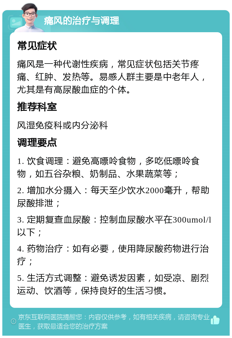 痛风的治疗与调理 常见症状 痛风是一种代谢性疾病，常见症状包括关节疼痛、红肿、发热等。易感人群主要是中老年人，尤其是有高尿酸血症的个体。 推荐科室 风湿免疫科或内分泌科 调理要点 1. 饮食调理：避免高嘌呤食物，多吃低嘌呤食物，如五谷杂粮、奶制品、水果蔬菜等； 2. 增加水分摄入：每天至少饮水2000毫升，帮助尿酸排泄； 3. 定期复查血尿酸：控制血尿酸水平在300umol/l以下； 4. 药物治疗：如有必要，使用降尿酸药物进行治疗； 5. 生活方式调整：避免诱发因素，如受凉、剧烈运动、饮酒等，保持良好的生活习惯。