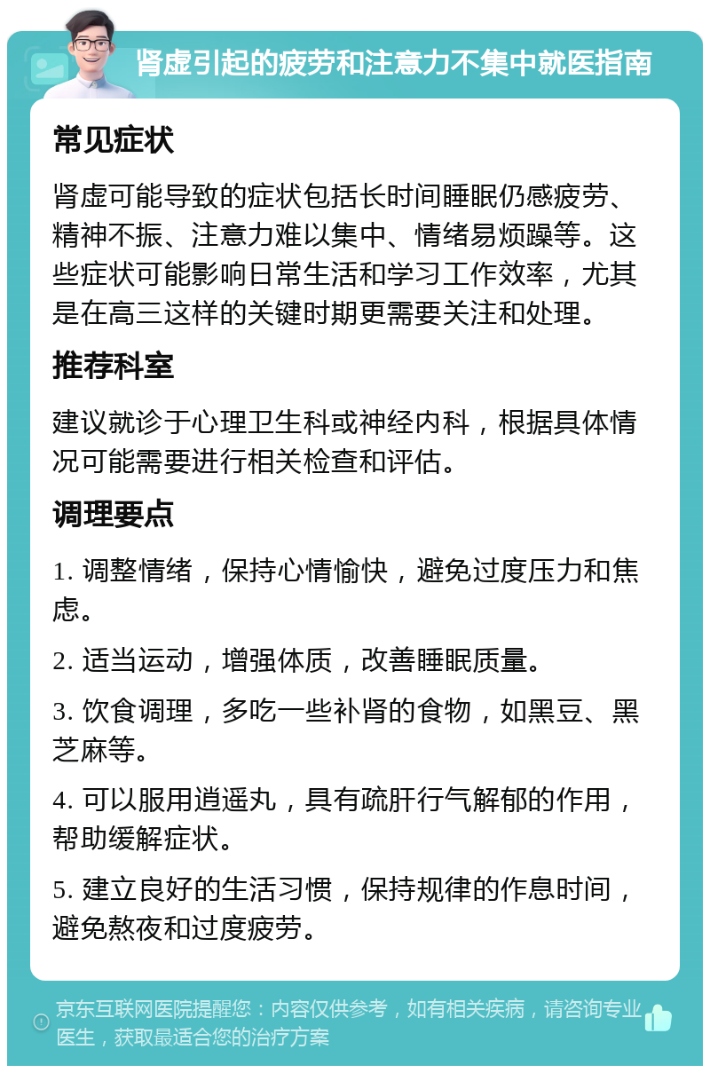 肾虚引起的疲劳和注意力不集中就医指南 常见症状 肾虚可能导致的症状包括长时间睡眠仍感疲劳、精神不振、注意力难以集中、情绪易烦躁等。这些症状可能影响日常生活和学习工作效率，尤其是在高三这样的关键时期更需要关注和处理。 推荐科室 建议就诊于心理卫生科或神经内科，根据具体情况可能需要进行相关检查和评估。 调理要点 1. 调整情绪，保持心情愉快，避免过度压力和焦虑。 2. 适当运动，增强体质，改善睡眠质量。 3. 饮食调理，多吃一些补肾的食物，如黑豆、黑芝麻等。 4. 可以服用逍遥丸，具有疏肝行气解郁的作用，帮助缓解症状。 5. 建立良好的生活习惯，保持规律的作息时间，避免熬夜和过度疲劳。