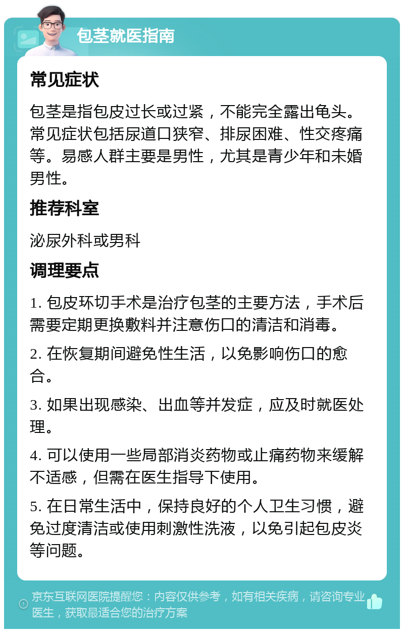 包茎就医指南 常见症状 包茎是指包皮过长或过紧，不能完全露出龟头。常见症状包括尿道口狭窄、排尿困难、性交疼痛等。易感人群主要是男性，尤其是青少年和未婚男性。 推荐科室 泌尿外科或男科 调理要点 1. 包皮环切手术是治疗包茎的主要方法，手术后需要定期更换敷料并注意伤口的清洁和消毒。 2. 在恢复期间避免性生活，以免影响伤口的愈合。 3. 如果出现感染、出血等并发症，应及时就医处理。 4. 可以使用一些局部消炎药物或止痛药物来缓解不适感，但需在医生指导下使用。 5. 在日常生活中，保持良好的个人卫生习惯，避免过度清洁或使用刺激性洗液，以免引起包皮炎等问题。