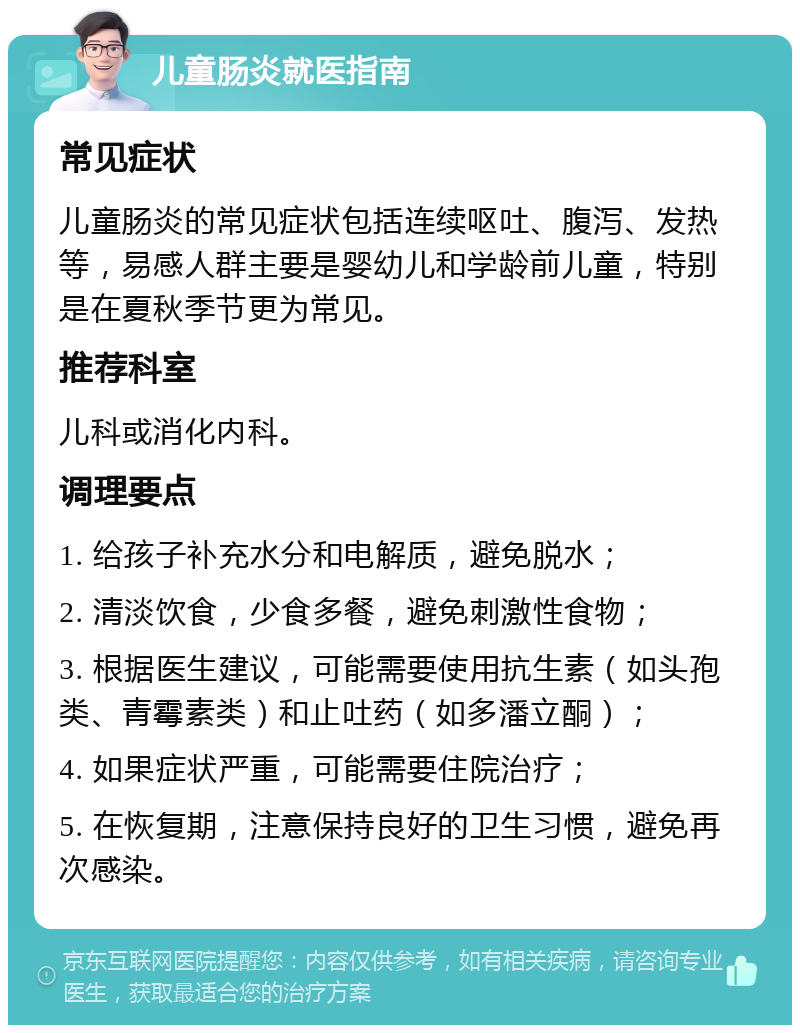 儿童肠炎就医指南 常见症状 儿童肠炎的常见症状包括连续呕吐、腹泻、发热等，易感人群主要是婴幼儿和学龄前儿童，特别是在夏秋季节更为常见。 推荐科室 儿科或消化内科。 调理要点 1. 给孩子补充水分和电解质，避免脱水； 2. 清淡饮食，少食多餐，避免刺激性食物； 3. 根据医生建议，可能需要使用抗生素（如头孢类、青霉素类）和止吐药（如多潘立酮）； 4. 如果症状严重，可能需要住院治疗； 5. 在恢复期，注意保持良好的卫生习惯，避免再次感染。