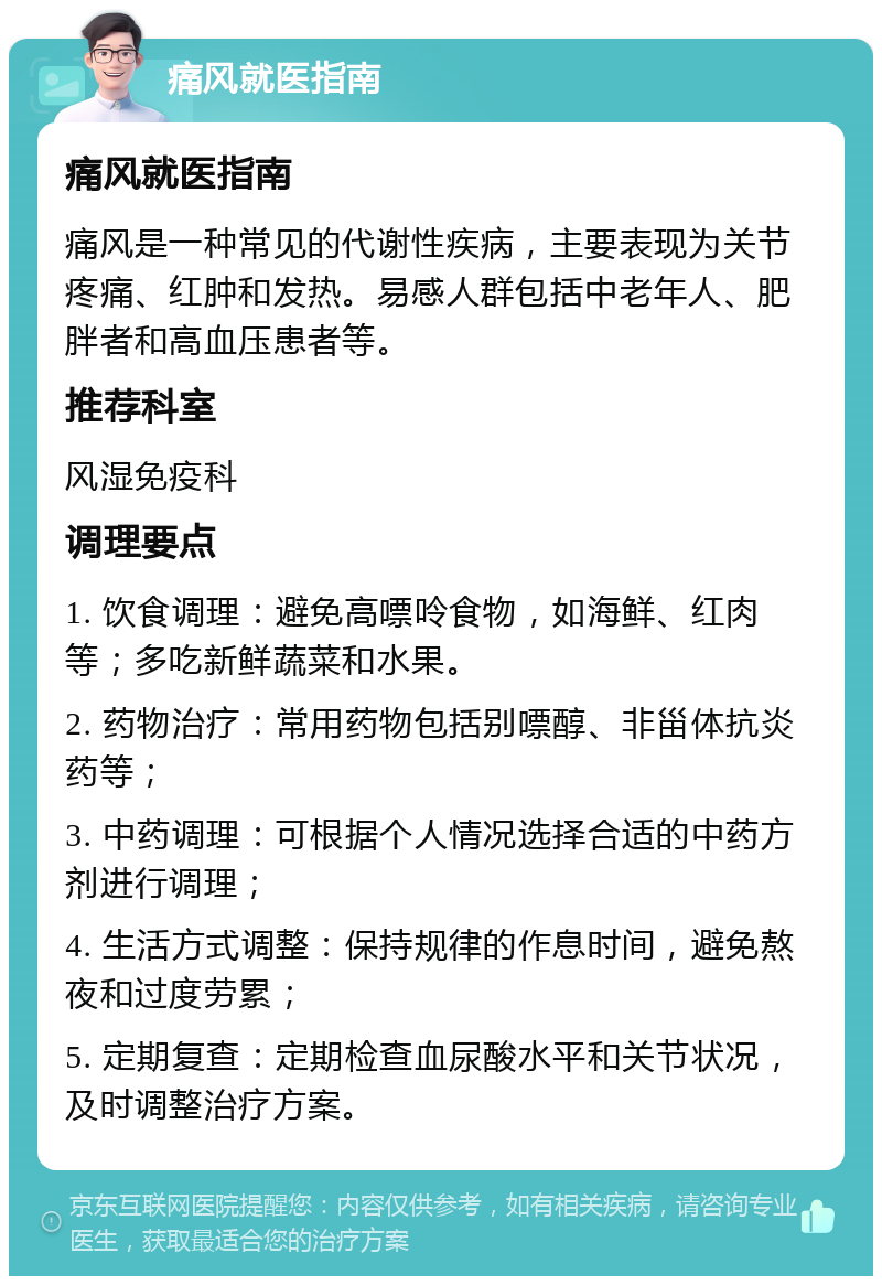 痛风就医指南 痛风就医指南 痛风是一种常见的代谢性疾病，主要表现为关节疼痛、红肿和发热。易感人群包括中老年人、肥胖者和高血压患者等。 推荐科室 风湿免疫科 调理要点 1. 饮食调理：避免高嘌呤食物，如海鲜、红肉等；多吃新鲜蔬菜和水果。 2. 药物治疗：常用药物包括别嘌醇、非甾体抗炎药等； 3. 中药调理：可根据个人情况选择合适的中药方剂进行调理； 4. 生活方式调整：保持规律的作息时间，避免熬夜和过度劳累； 5. 定期复查：定期检查血尿酸水平和关节状况，及时调整治疗方案。