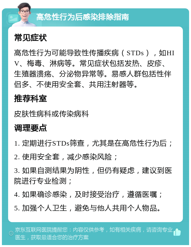 高危性行为后感染排除指南 常见症状 高危性行为可能导致性传播疾病（STDs），如HIV、梅毒、淋病等。常见症状包括发热、皮疹、生殖器溃疡、分泌物异常等。易感人群包括性伴侣多、不使用安全套、共用注射器等。 推荐科室 皮肤性病科或传染病科 调理要点 1. 定期进行STDs筛查，尤其是在高危性行为后； 2. 使用安全套，减少感染风险； 3. 如果自测结果为阴性，但仍有疑虑，建议到医院进行专业检测； 4. 如果确诊感染，及时接受治疗，遵循医嘱； 5. 加强个人卫生，避免与他人共用个人物品。