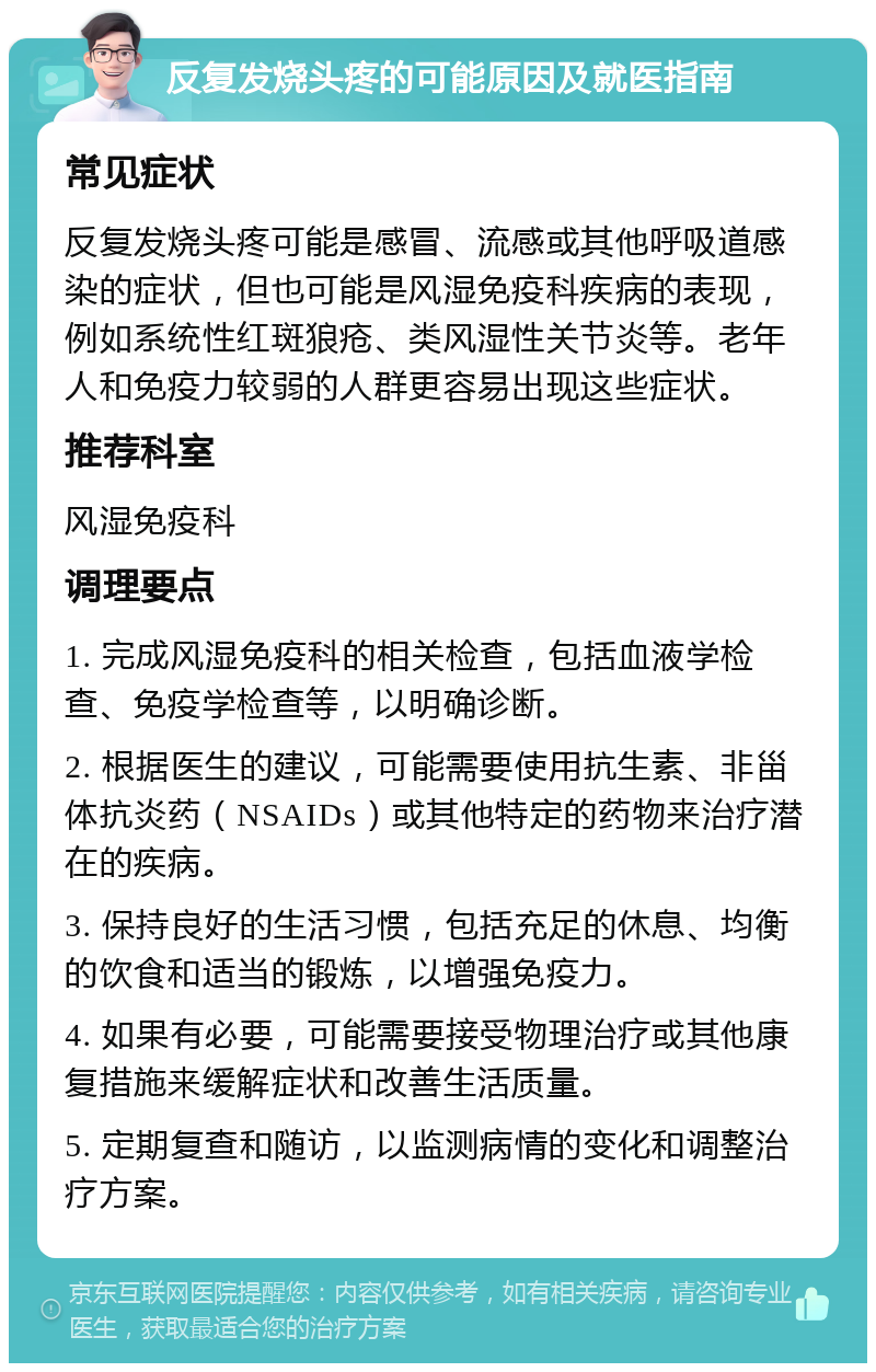 反复发烧头疼的可能原因及就医指南 常见症状 反复发烧头疼可能是感冒、流感或其他呼吸道感染的症状，但也可能是风湿免疫科疾病的表现，例如系统性红斑狼疮、类风湿性关节炎等。老年人和免疫力较弱的人群更容易出现这些症状。 推荐科室 风湿免疫科 调理要点 1. 完成风湿免疫科的相关检查，包括血液学检查、免疫学检查等，以明确诊断。 2. 根据医生的建议，可能需要使用抗生素、非甾体抗炎药（NSAIDs）或其他特定的药物来治疗潜在的疾病。 3. 保持良好的生活习惯，包括充足的休息、均衡的饮食和适当的锻炼，以增强免疫力。 4. 如果有必要，可能需要接受物理治疗或其他康复措施来缓解症状和改善生活质量。 5. 定期复查和随访，以监测病情的变化和调整治疗方案。