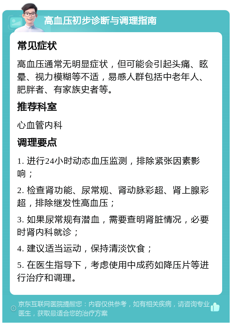 高血压初步诊断与调理指南 常见症状 高血压通常无明显症状，但可能会引起头痛、眩晕、视力模糊等不适，易感人群包括中老年人、肥胖者、有家族史者等。 推荐科室 心血管内科 调理要点 1. 进行24小时动态血压监测，排除紧张因素影响； 2. 检查肾功能、尿常规、肾动脉彩超、肾上腺彩超，排除继发性高血压； 3. 如果尿常规有潜血，需要查明肾脏情况，必要时肾内科就诊； 4. 建议适当运动，保持清淡饮食； 5. 在医生指导下，考虑使用中成药如降压片等进行治疗和调理。