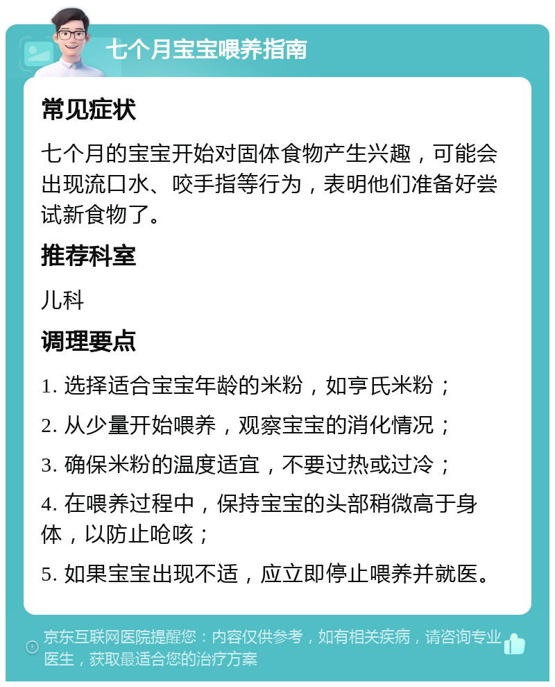 七个月宝宝喂养指南 常见症状 七个月的宝宝开始对固体食物产生兴趣，可能会出现流口水、咬手指等行为，表明他们准备好尝试新食物了。 推荐科室 儿科 调理要点 1. 选择适合宝宝年龄的米粉，如亨氏米粉； 2. 从少量开始喂养，观察宝宝的消化情况； 3. 确保米粉的温度适宜，不要过热或过冷； 4. 在喂养过程中，保持宝宝的头部稍微高于身体，以防止呛咳； 5. 如果宝宝出现不适，应立即停止喂养并就医。