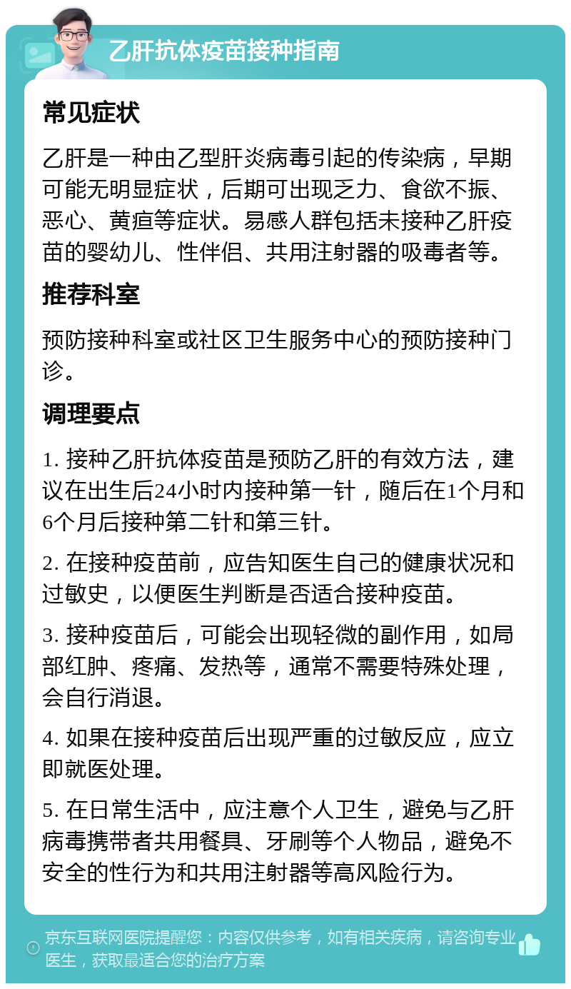 乙肝抗体疫苗接种指南 常见症状 乙肝是一种由乙型肝炎病毒引起的传染病，早期可能无明显症状，后期可出现乏力、食欲不振、恶心、黄疸等症状。易感人群包括未接种乙肝疫苗的婴幼儿、性伴侣、共用注射器的吸毒者等。 推荐科室 预防接种科室或社区卫生服务中心的预防接种门诊。 调理要点 1. 接种乙肝抗体疫苗是预防乙肝的有效方法，建议在出生后24小时内接种第一针，随后在1个月和6个月后接种第二针和第三针。 2. 在接种疫苗前，应告知医生自己的健康状况和过敏史，以便医生判断是否适合接种疫苗。 3. 接种疫苗后，可能会出现轻微的副作用，如局部红肿、疼痛、发热等，通常不需要特殊处理，会自行消退。 4. 如果在接种疫苗后出现严重的过敏反应，应立即就医处理。 5. 在日常生活中，应注意个人卫生，避免与乙肝病毒携带者共用餐具、牙刷等个人物品，避免不安全的性行为和共用注射器等高风险行为。