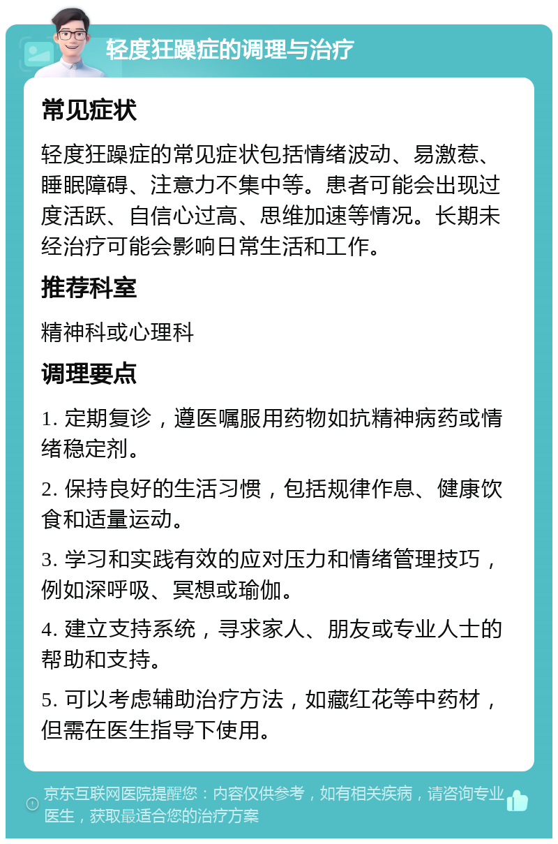 轻度狂躁症的调理与治疗 常见症状 轻度狂躁症的常见症状包括情绪波动、易激惹、睡眠障碍、注意力不集中等。患者可能会出现过度活跃、自信心过高、思维加速等情况。长期未经治疗可能会影响日常生活和工作。 推荐科室 精神科或心理科 调理要点 1. 定期复诊，遵医嘱服用药物如抗精神病药或情绪稳定剂。 2. 保持良好的生活习惯，包括规律作息、健康饮食和适量运动。 3. 学习和实践有效的应对压力和情绪管理技巧，例如深呼吸、冥想或瑜伽。 4. 建立支持系统，寻求家人、朋友或专业人士的帮助和支持。 5. 可以考虑辅助治疗方法，如藏红花等中药材，但需在医生指导下使用。