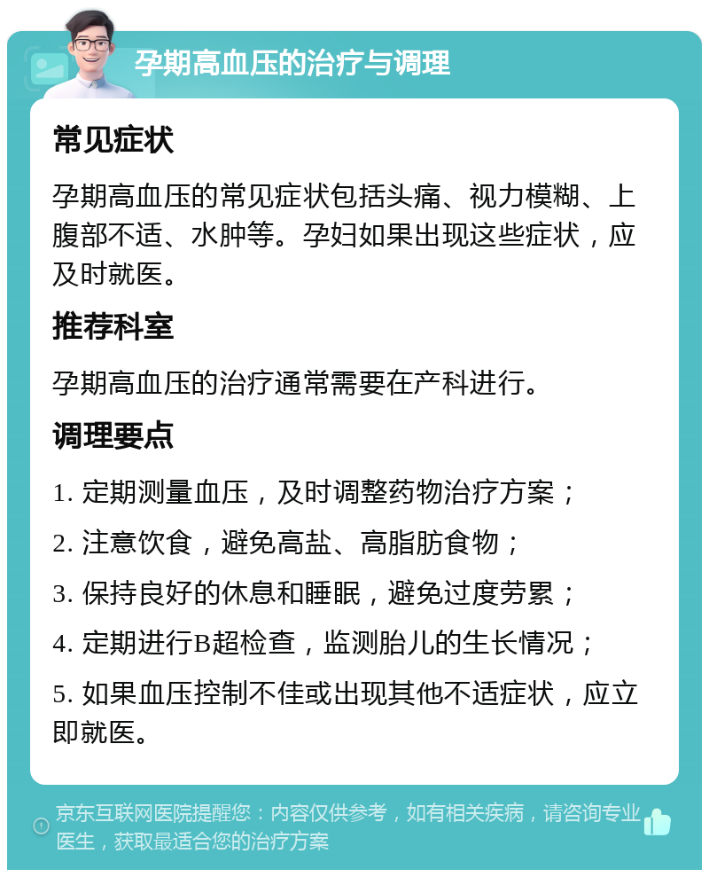 孕期高血压的治疗与调理 常见症状 孕期高血压的常见症状包括头痛、视力模糊、上腹部不适、水肿等。孕妇如果出现这些症状，应及时就医。 推荐科室 孕期高血压的治疗通常需要在产科进行。 调理要点 1. 定期测量血压，及时调整药物治疗方案； 2. 注意饮食，避免高盐、高脂肪食物； 3. 保持良好的休息和睡眠，避免过度劳累； 4. 定期进行B超检查，监测胎儿的生长情况； 5. 如果血压控制不佳或出现其他不适症状，应立即就医。