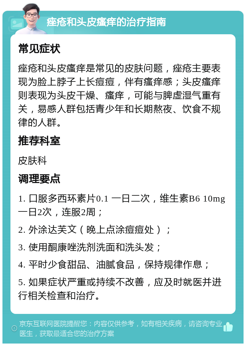 痤疮和头皮瘙痒的治疗指南 常见症状 痤疮和头皮瘙痒是常见的皮肤问题，痤疮主要表现为脸上脖子上长痘痘，伴有瘙痒感；头皮瘙痒则表现为头皮干燥、瘙痒，可能与脾虚湿气重有关，易感人群包括青少年和长期熬夜、饮食不规律的人群。 推荐科室 皮肤科 调理要点 1. 口服多西环素片0.1 一日二次，维生素B6 10mg 一日2次，连服2周； 2. 外涂达芙文（晚上点涂痘痘处）； 3. 使用酮康唑洗剂洗面和洗头发； 4. 平时少食甜品、油腻食品，保持规律作息； 5. 如果症状严重或持续不改善，应及时就医并进行相关检查和治疗。