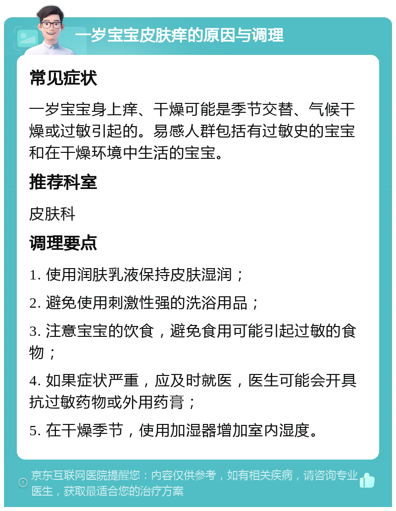 一岁宝宝皮肤痒的原因与调理 常见症状 一岁宝宝身上痒、干燥可能是季节交替、气候干燥或过敏引起的。易感人群包括有过敏史的宝宝和在干燥环境中生活的宝宝。 推荐科室 皮肤科 调理要点 1. 使用润肤乳液保持皮肤湿润； 2. 避免使用刺激性强的洗浴用品； 3. 注意宝宝的饮食，避免食用可能引起过敏的食物； 4. 如果症状严重，应及时就医，医生可能会开具抗过敏药物或外用药膏； 5. 在干燥季节，使用加湿器增加室内湿度。