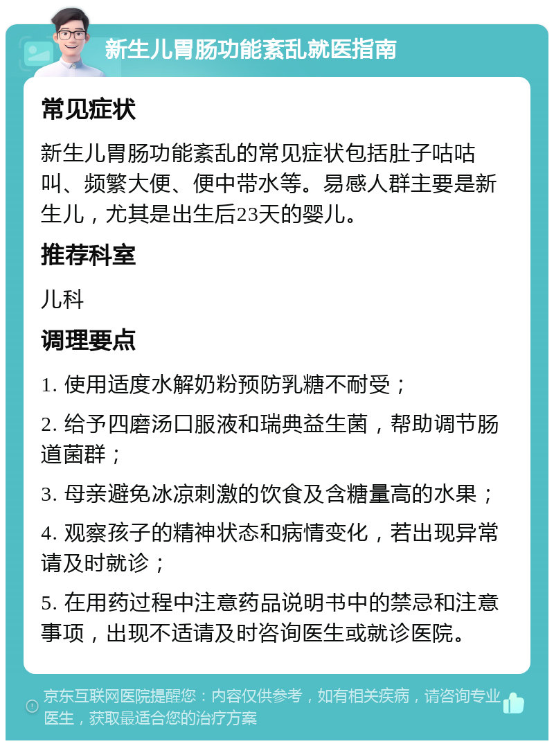 新生儿胃肠功能紊乱就医指南 常见症状 新生儿胃肠功能紊乱的常见症状包括肚子咕咕叫、频繁大便、便中带水等。易感人群主要是新生儿，尤其是出生后23天的婴儿。 推荐科室 儿科 调理要点 1. 使用适度水解奶粉预防乳糖不耐受； 2. 给予四磨汤口服液和瑞典益生菌，帮助调节肠道菌群； 3. 母亲避免冰凉刺激的饮食及含糖量高的水果； 4. 观察孩子的精神状态和病情变化，若出现异常请及时就诊； 5. 在用药过程中注意药品说明书中的禁忌和注意事项，出现不适请及时咨询医生或就诊医院。