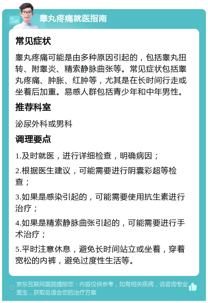 睾丸疼痛就医指南 常见症状 睾丸疼痛可能是由多种原因引起的，包括睾丸扭转、附睾炎、精索静脉曲张等。常见症状包括睾丸疼痛、肿胀、红肿等，尤其是在长时间行走或坐着后加重。易感人群包括青少年和中年男性。 推荐科室 泌尿外科或男科 调理要点 1.及时就医，进行详细检查，明确病因； 2.根据医生建议，可能需要进行阴囊彩超等检查； 3.如果是感染引起的，可能需要使用抗生素进行治疗； 4.如果是精索静脉曲张引起的，可能需要进行手术治疗； 5.平时注意休息，避免长时间站立或坐着，穿着宽松的内裤，避免过度性生活等。