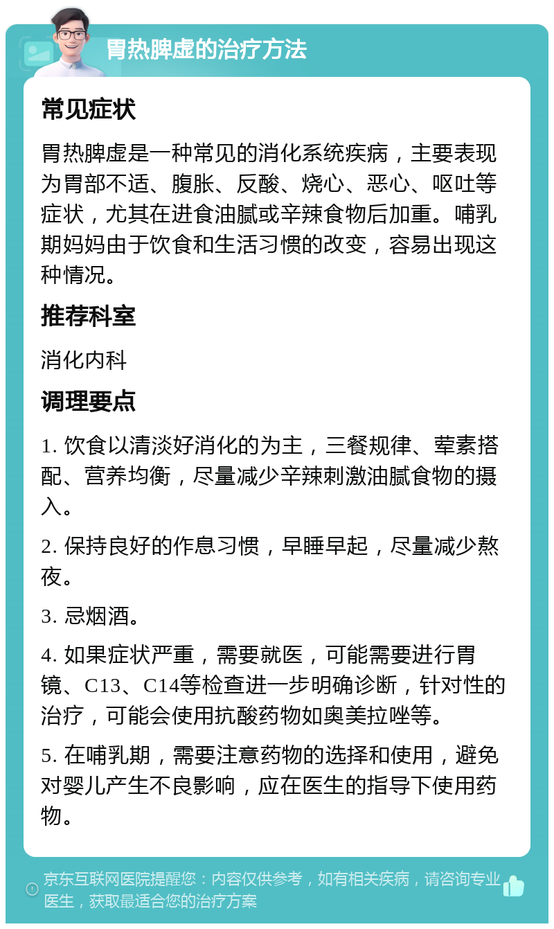 胃热脾虚的治疗方法 常见症状 胃热脾虚是一种常见的消化系统疾病，主要表现为胃部不适、腹胀、反酸、烧心、恶心、呕吐等症状，尤其在进食油腻或辛辣食物后加重。哺乳期妈妈由于饮食和生活习惯的改变，容易出现这种情况。 推荐科室 消化内科 调理要点 1. 饮食以清淡好消化的为主，三餐规律、荤素搭配、营养均衡，尽量减少辛辣刺激油腻食物的摄入。 2. 保持良好的作息习惯，早睡早起，尽量减少熬夜。 3. 忌烟酒。 4. 如果症状严重，需要就医，可能需要进行胃镜、C13、C14等检查进一步明确诊断，针对性的治疗，可能会使用抗酸药物如奥美拉唑等。 5. 在哺乳期，需要注意药物的选择和使用，避免对婴儿产生不良影响，应在医生的指导下使用药物。