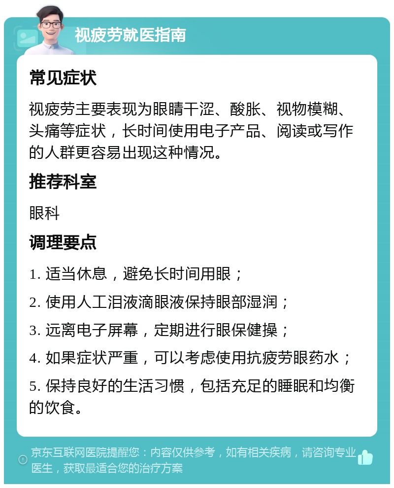 视疲劳就医指南 常见症状 视疲劳主要表现为眼睛干涩、酸胀、视物模糊、头痛等症状，长时间使用电子产品、阅读或写作的人群更容易出现这种情况。 推荐科室 眼科 调理要点 1. 适当休息，避免长时间用眼； 2. 使用人工泪液滴眼液保持眼部湿润； 3. 远离电子屏幕，定期进行眼保健操； 4. 如果症状严重，可以考虑使用抗疲劳眼药水； 5. 保持良好的生活习惯，包括充足的睡眠和均衡的饮食。