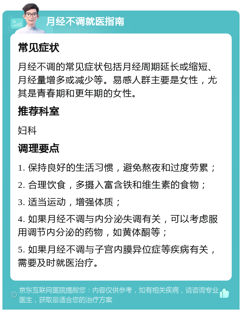 月经不调就医指南 常见症状 月经不调的常见症状包括月经周期延长或缩短、月经量增多或减少等。易感人群主要是女性，尤其是青春期和更年期的女性。 推荐科室 妇科 调理要点 1. 保持良好的生活习惯，避免熬夜和过度劳累； 2. 合理饮食，多摄入富含铁和维生素的食物； 3. 适当运动，增强体质； 4. 如果月经不调与内分泌失调有关，可以考虑服用调节内分泌的药物，如黄体酮等； 5. 如果月经不调与子宫内膜异位症等疾病有关，需要及时就医治疗。