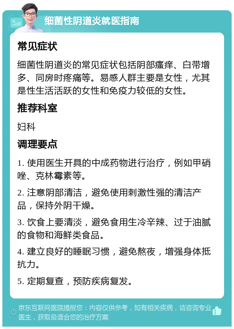 细菌性阴道炎就医指南 常见症状 细菌性阴道炎的常见症状包括阴部瘙痒、白带增多、同房时疼痛等。易感人群主要是女性，尤其是性生活活跃的女性和免疫力较低的女性。 推荐科室 妇科 调理要点 1. 使用医生开具的中成药物进行治疗，例如甲硝唑、克林霉素等。 2. 注意阴部清洁，避免使用刺激性强的清洁产品，保持外阴干燥。 3. 饮食上要清淡，避免食用生冷辛辣、过于油腻的食物和海鲜类食品。 4. 建立良好的睡眠习惯，避免熬夜，增强身体抵抗力。 5. 定期复查，预防疾病复发。