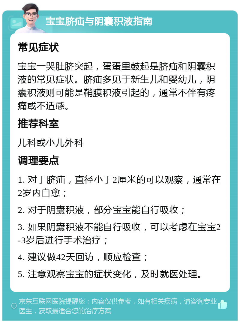 宝宝脐疝与阴囊积液指南 常见症状 宝宝一哭肚脐突起，蛋蛋里鼓起是脐疝和阴囊积液的常见症状。脐疝多见于新生儿和婴幼儿，阴囊积液则可能是鞘膜积液引起的，通常不伴有疼痛或不适感。 推荐科室 儿科或小儿外科 调理要点 1. 对于脐疝，直径小于2厘米的可以观察，通常在2岁内自愈； 2. 对于阴囊积液，部分宝宝能自行吸收； 3. 如果阴囊积液不能自行吸收，可以考虑在宝宝2-3岁后进行手术治疗； 4. 建议做42天回访，顺应检查； 5. 注意观察宝宝的症状变化，及时就医处理。