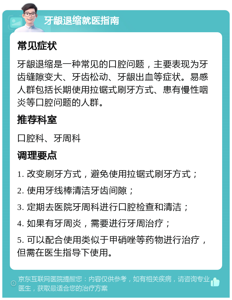 牙龈退缩就医指南 常见症状 牙龈退缩是一种常见的口腔问题，主要表现为牙齿缝隙变大、牙齿松动、牙龈出血等症状。易感人群包括长期使用拉锯式刷牙方式、患有慢性咽炎等口腔问题的人群。 推荐科室 口腔科、牙周科 调理要点 1. 改变刷牙方式，避免使用拉锯式刷牙方式； 2. 使用牙线棒清洁牙齿间隙； 3. 定期去医院牙周科进行口腔检查和清洁； 4. 如果有牙周炎，需要进行牙周治疗； 5. 可以配合使用类似于甲硝唑等药物进行治疗，但需在医生指导下使用。