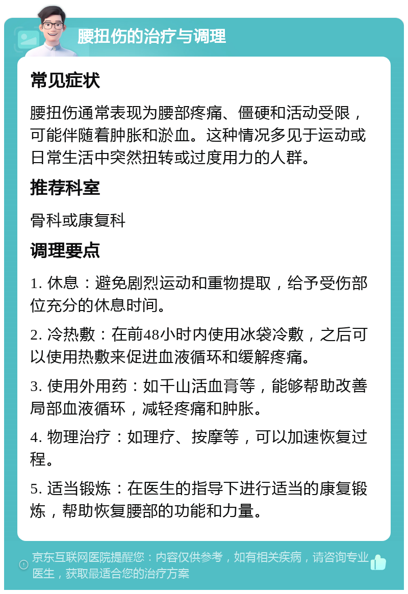 腰扭伤的治疗与调理 常见症状 腰扭伤通常表现为腰部疼痛、僵硬和活动受限，可能伴随着肿胀和淤血。这种情况多见于运动或日常生活中突然扭转或过度用力的人群。 推荐科室 骨科或康复科 调理要点 1. 休息：避免剧烈运动和重物提取，给予受伤部位充分的休息时间。 2. 冷热敷：在前48小时内使用冰袋冷敷，之后可以使用热敷来促进血液循环和缓解疼痛。 3. 使用外用药：如千山活血膏等，能够帮助改善局部血液循环，减轻疼痛和肿胀。 4. 物理治疗：如理疗、按摩等，可以加速恢复过程。 5. 适当锻炼：在医生的指导下进行适当的康复锻炼，帮助恢复腰部的功能和力量。